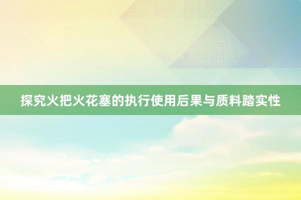 探究火把火花塞的执行使用后果与质料踏实性